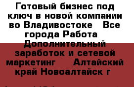 Готовый бизнес под ключ в новой компании во Владивостоке - Все города Работа » Дополнительный заработок и сетевой маркетинг   . Алтайский край,Новоалтайск г.